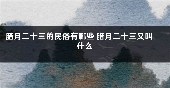 腊月二十三的民俗有哪些 腊月二十三又叫什么