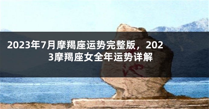 2023年7月摩羯座运势完整版，2023摩羯座女全年运势详解