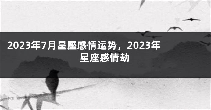 2023年7月星座感情运势，2023年星座感情劫