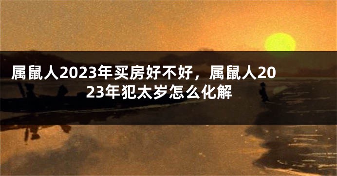 属鼠人2023年买房好不好，属鼠人2023年犯太岁怎么化解