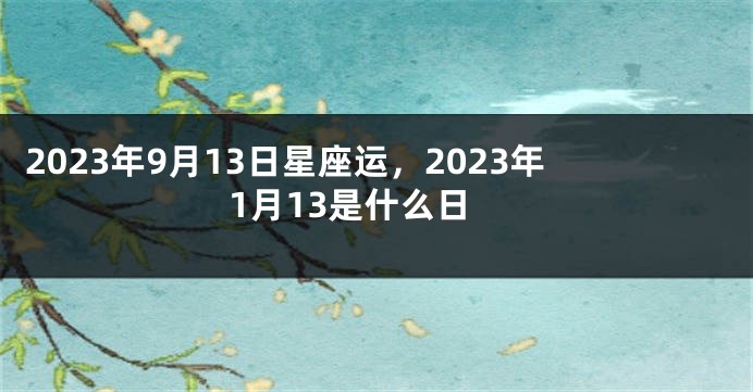 2023年9月13日星座运，2023年1月13是什么日