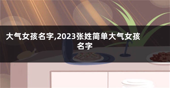 大气女孩名字,2023张姓简单大气女孩名字