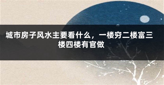 城市房子风水主要看什么，一楼穷二楼富三楼四楼有官做