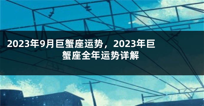 2023年9月巨蟹座运势，2023年巨蟹座全年运势详解