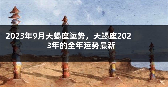 2023年9月天蝎座运势，天蝎座2023年的全年运势最新