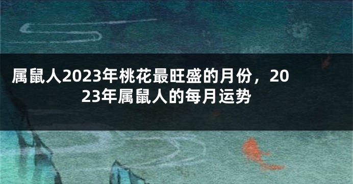 属鼠人2023年桃花最旺盛的月份，2023年属鼠人的每月运势