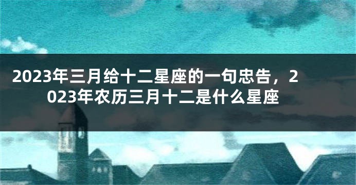 2023年三月给十二星座的一句忠告，2023年农历三月十二是什么星座