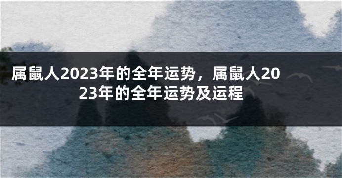 属鼠人2023年的全年运势，属鼠人2023年的全年运势及运程