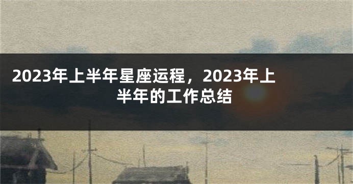 2023年上半年星座运程，2023年上半年的工作总结