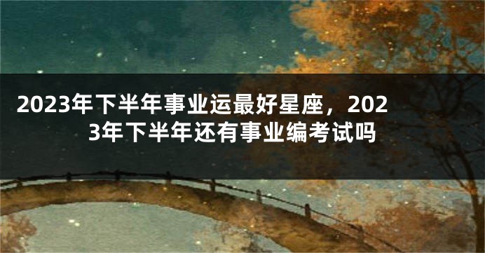 2023年下半年事业运最好星座，2023年下半年还有事业编考试吗