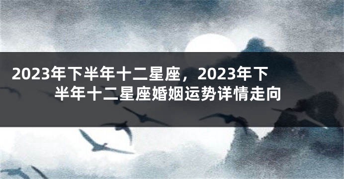 2023年下半年十二星座，2023年下半年十二星座婚姻运势详情走向