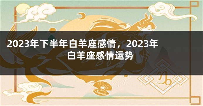 2023年下半年白羊座感情，2023年白羊座感情运势