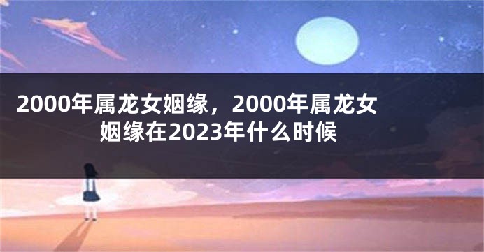 2000年属龙女姻缘，2000年属龙女姻缘在2023年什么时候