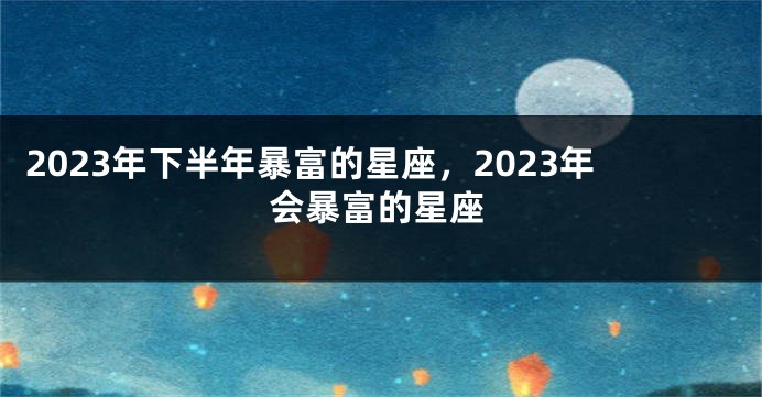 2023年下半年暴富的星座，2023年会暴富的星座