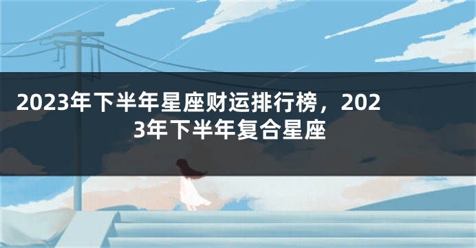 2023年下半年星座财运排行榜，2023年下半年复合星座