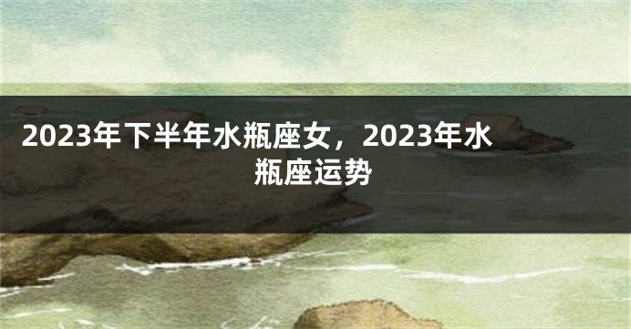 2023年下半年水瓶座女，2023年水瓶座运势