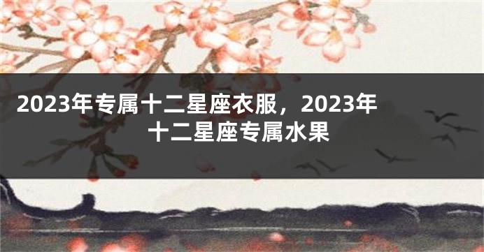 2023年专属十二星座衣服，2023年十二星座专属水果