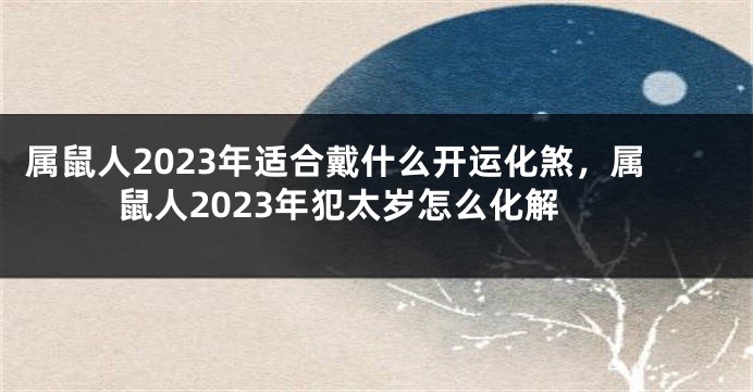 属鼠人2023年适合戴什么开运化煞，属鼠人2023年犯太岁怎么化解