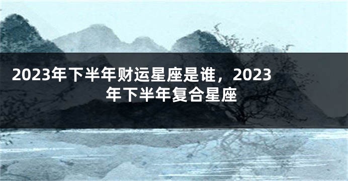 2023年下半年财运星座是谁，2023年下半年复合星座