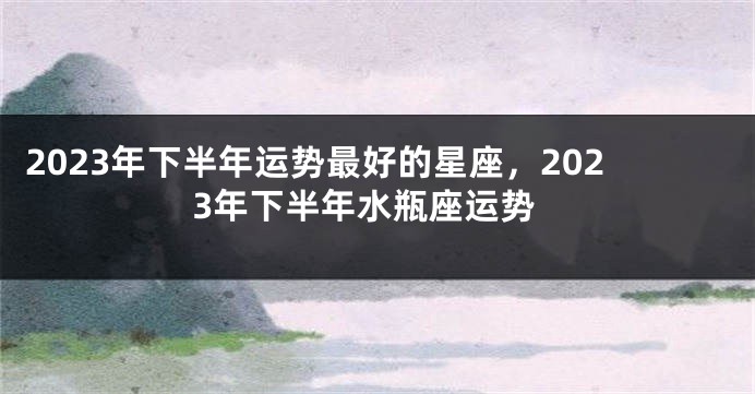 2023年下半年运势最好的星座，2023年下半年水瓶座运势