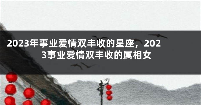 2023年事业爱情双丰收的星座，2023事业爱情双丰收的属相女