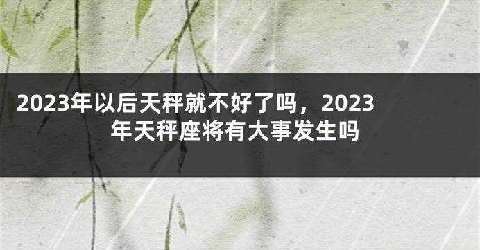 2023年以后天秤就不好了吗，2023年天秤座将有大事发生吗