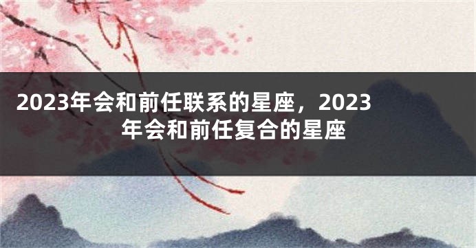 2023年会和前任联系的星座，2023年会和前任复合的星座