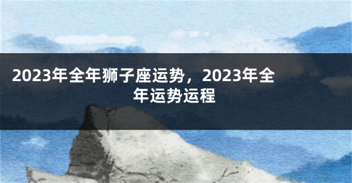 2023年全年狮子座运势，2023年全年运势运程