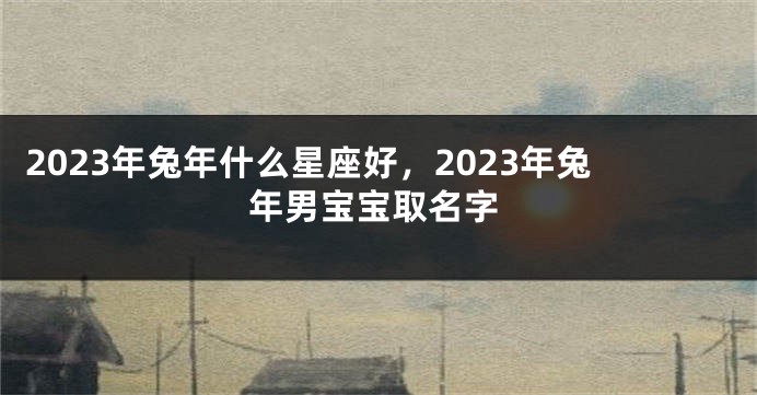 2023年兔年什么星座好，2023年兔年男宝宝取名字