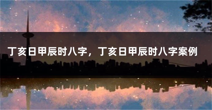 丁亥日甲辰时八字，丁亥日甲辰时八字案例