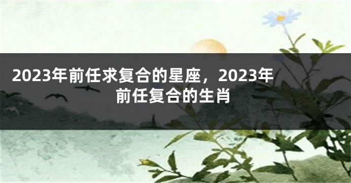 2023年前任求复合的星座，2023年前任复合的生肖