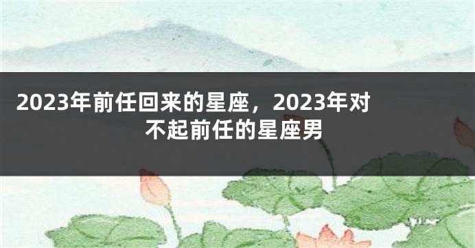 2023年前任回来的星座，2023年对不起前任的星座男