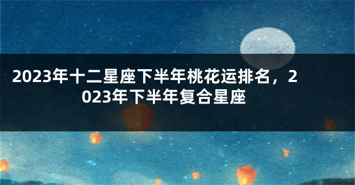 2023年十二星座下半年桃花运排名，2023年下半年复合星座