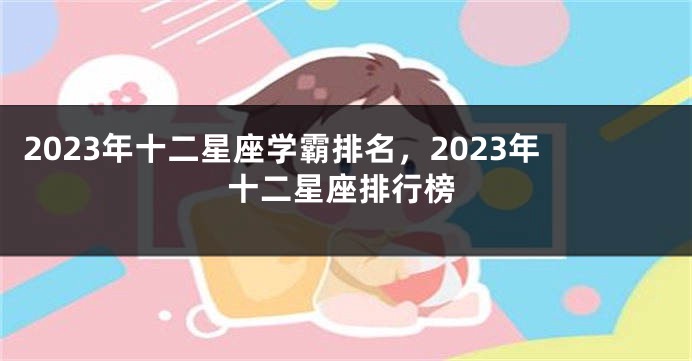 2023年十二星座学霸排名，2023年十二星座排行榜