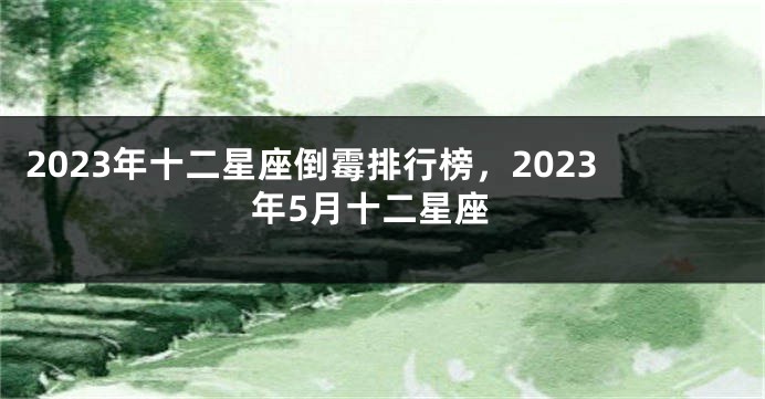 2023年十二星座倒霉排行榜，2023年5月十二星座