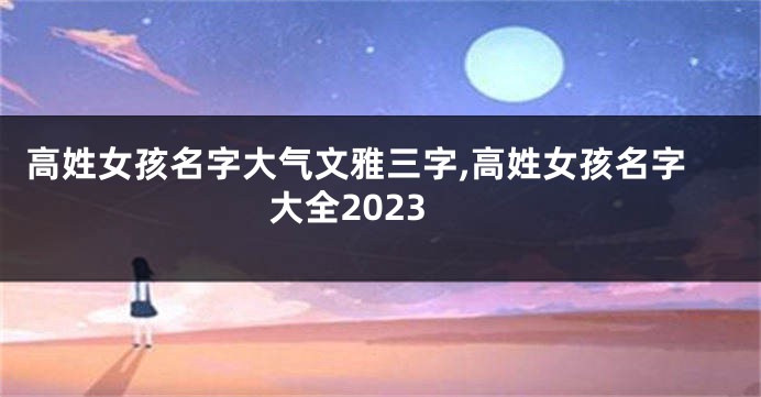 高姓女孩名字大气文雅三字,高姓女孩名字大全2023