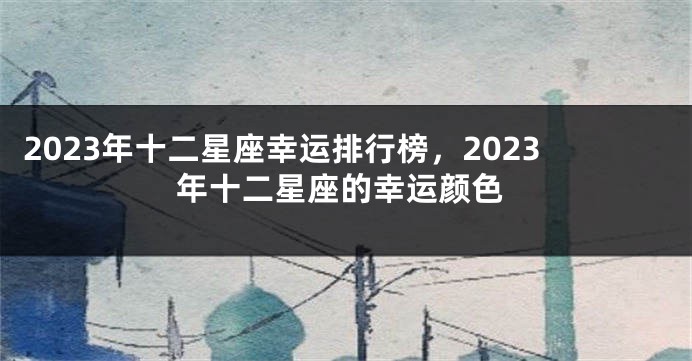 2023年十二星座幸运排行榜，2023年十二星座的幸运颜色