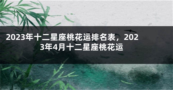 2023年十二星座桃花运排名表，2023年4月十二星座桃花运