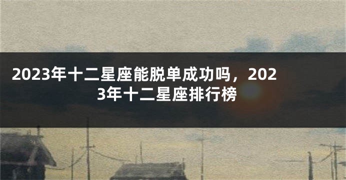 2023年十二星座能脱单成功吗，2023年十二星座排行榜