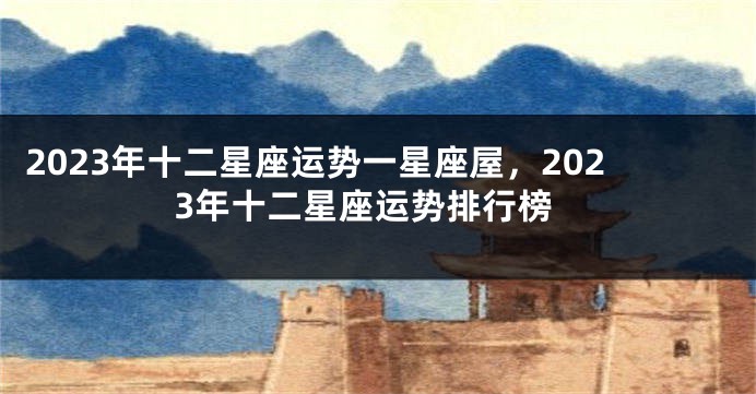 2023年十二星座运势一星座屋，2023年十二星座运势排行榜