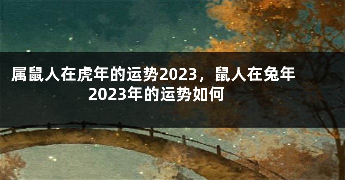 属鼠人在虎年的运势2023，鼠人在兔年2023年的运势如何