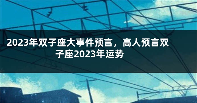 2023年双子座大事件预言，高人预言双子座2023年运势