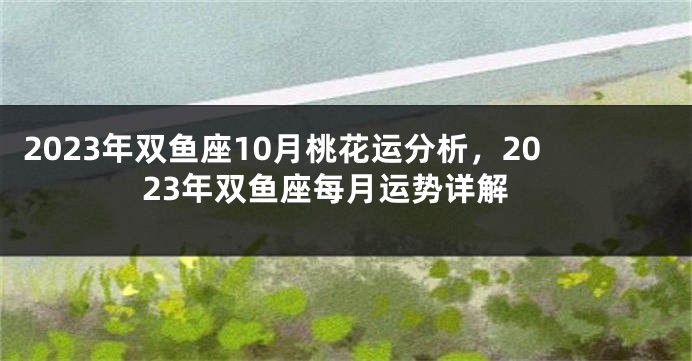 2023年双鱼座10月桃花运分析，2023年双鱼座每月运势详解