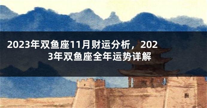 2023年双鱼座11月财运分析，2023年双鱼座全年运势详解