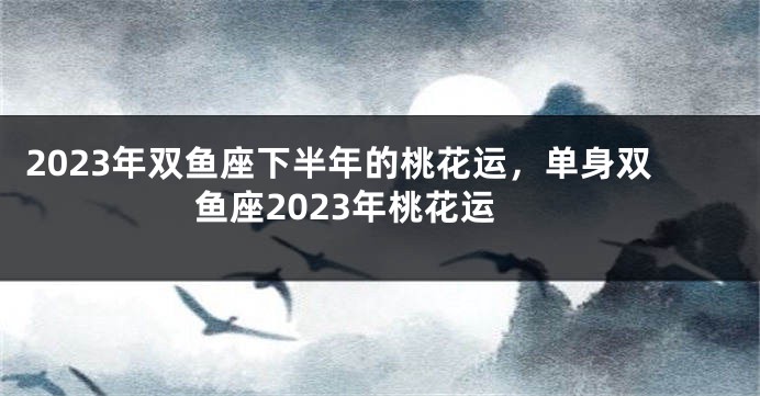 2023年双鱼座下半年的桃花运，单身双鱼座2023年桃花运