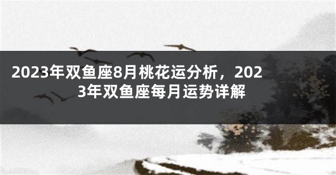 2023年双鱼座8月桃花运分析，2023年双鱼座每月运势详解