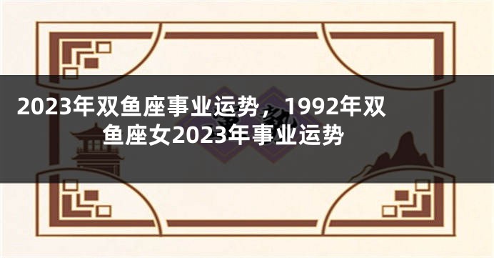 2023年双鱼座事业运势，1992年双鱼座女2023年事业运势