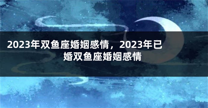 2023年双鱼座婚姻感情，2023年已婚双鱼座婚姻感情