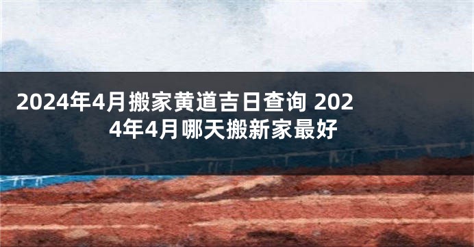 2024年4月搬家黄道吉日查询 2024年4月哪天搬新家最好