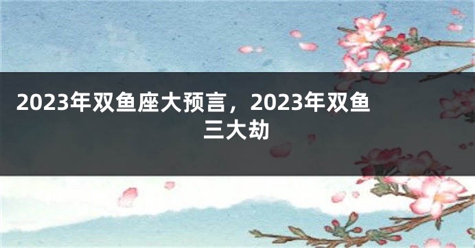 2023年双鱼座大预言，2023年双鱼三大劫